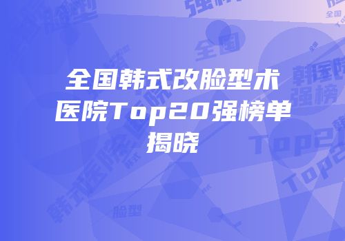 全国韩式改脸型术医院Top20强榜单揭晓