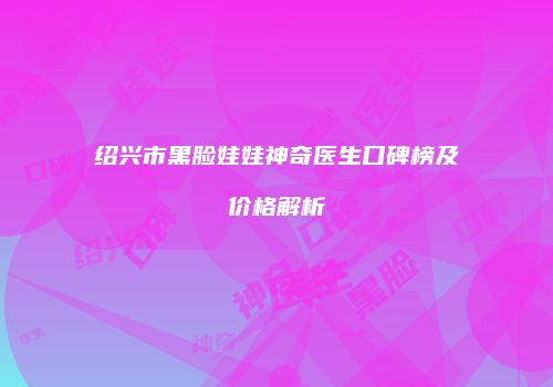 绍兴市黑脸娃娃神奇医生口碑榜及价格解析
