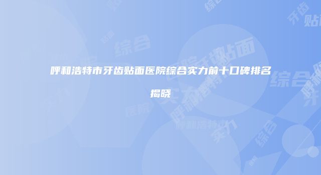 呼和浩特市牙齿贴面医院综合实力前十口碑排名揭晓