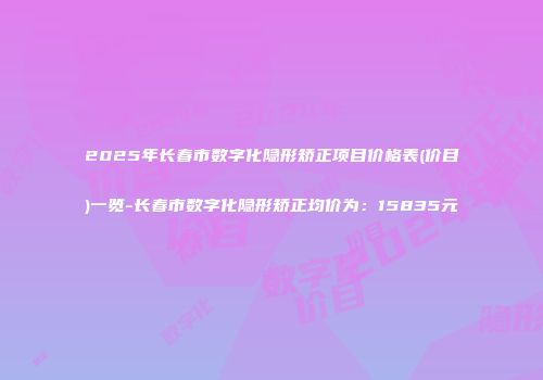 2025年长春市数字化隐形矫正项目价格表(价目)一览-长春市数字化隐形矫正均价为：15835元