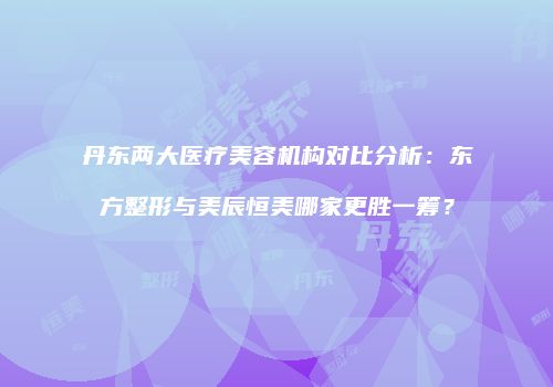 丹东两大医疗美容机构对比分析：东方整形与美辰恒美哪家更胜一筹？