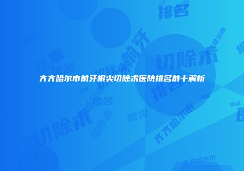 齐齐哈尔市前牙根尖切除术医院排名前十解析