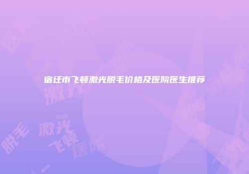 宿迁市飞顿激光脱毛价格及医院医生推荐