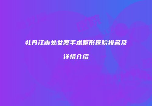 牡丹江市处女膜手术整形医院排名及详情介绍