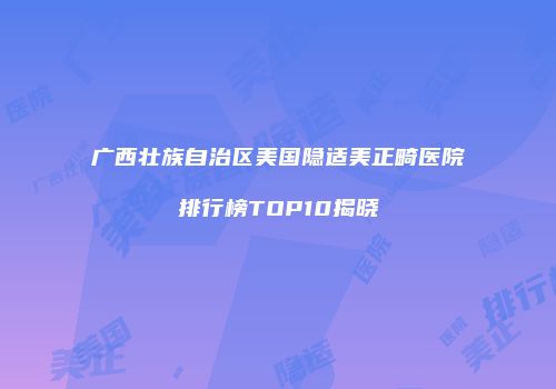 广西壮族自治区美国隐适美正畸医院排行榜TOP10揭晓