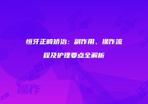 恒牙正畸矫治：副作用、操作流程及护理要点全解析