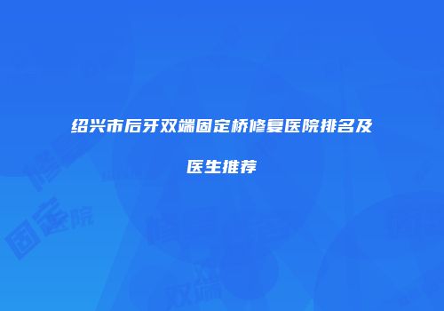 绍兴市后牙双端固定桥修复医院排名及医生推荐