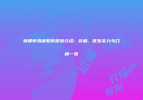 抚顺市耳部整形医院介绍：价格、医生实力与口碑一览