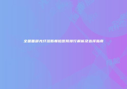 全国面部光纤溶脂瘦脸医院排行解析及选择指南