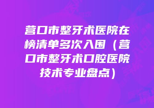 营口市整牙术医院在榜清单多次入围（营口市整牙术口腔医院技术专业盘点）