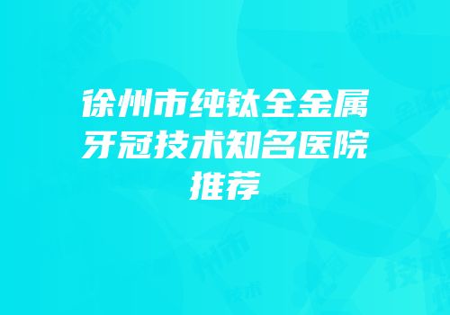 徐州市纯钛全金属牙冠技术知名医院推荐