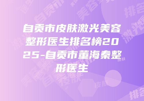 自贡市皮肤激光美容整形医生排名榜2025-自贡市董海秦整形医生