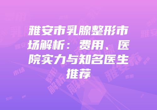雅安市乳腺整形市场解析：费用、医院实力与知名医生推荐