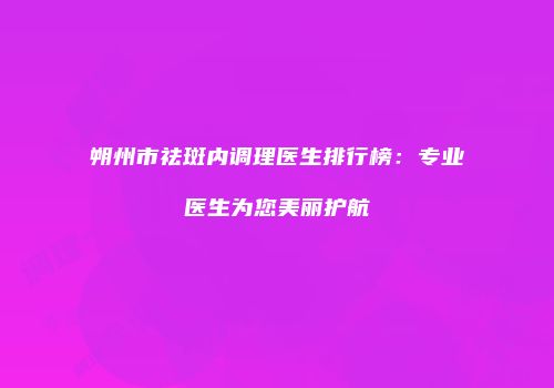 朔州市祛斑内调理医生排行榜：专业医生为您美丽护航