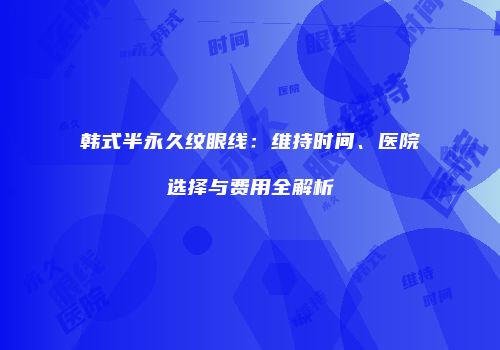 韩式半永久纹眼线：维持时间、医院选择与费用全解析