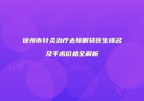 徐州市针灸治疗去除眼袋医生排名及手术价格全解析