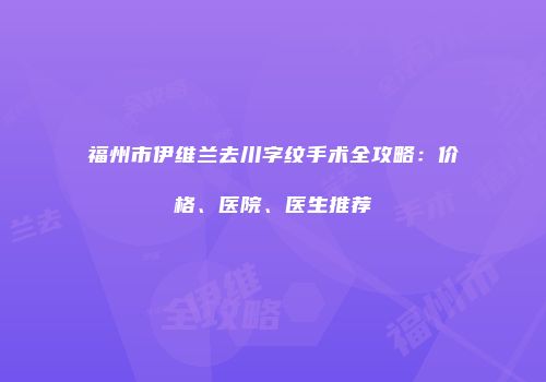 福州市伊维兰去川字纹手术全攻略：价格、医院、医生推荐