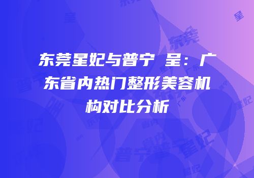 东莞星妃与普宁玥呈：广东省内热门整形美容机构对比分析