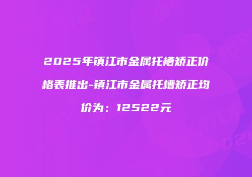 2025年镇江市金属托槽矫正价格表推出-镇江市金属托槽矫正均价为：12522元