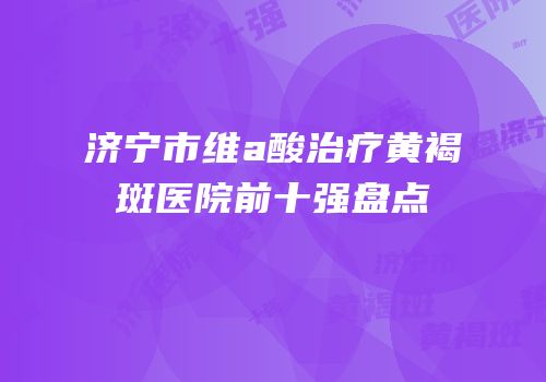 济宁市维a酸治疗黄褐斑医院前十强盘点