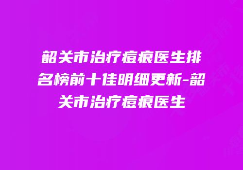 韶关市治疗痘痕医生排名榜前十佳明细更新-韶关市治疗痘痕医生