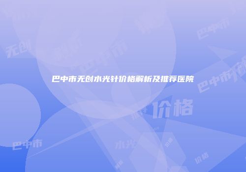 巴中市无创水光针价格解析及推荐医院