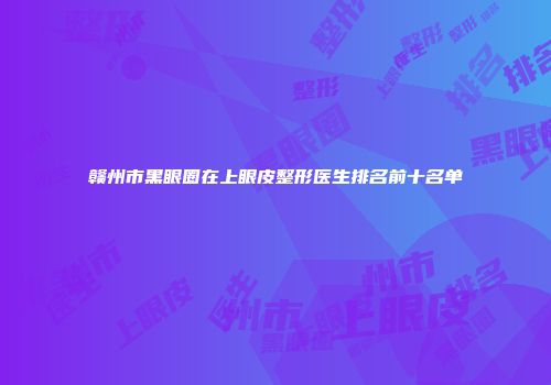 赣州市黑眼圈在上眼皮整形医生排名前十名单