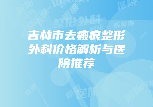 吉林市去瘢痕整形外科价格解析与医院推荐