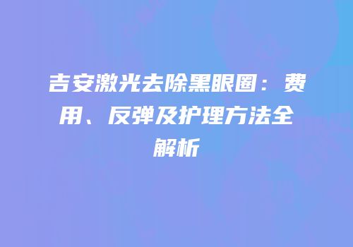 吉安激光去除黑眼圈：费用、反弹及护理方法全解析