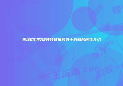 玉溪市口腔拔牙领域排名前十的知名医生介绍