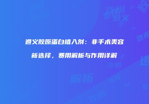 遵义胶原蛋白植入剂：非手术美容新选择，费用解析与作用详解