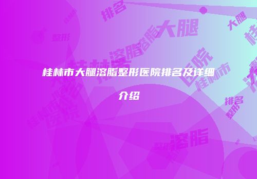 桂林市大腿溶脂整形医院排名及详细介绍