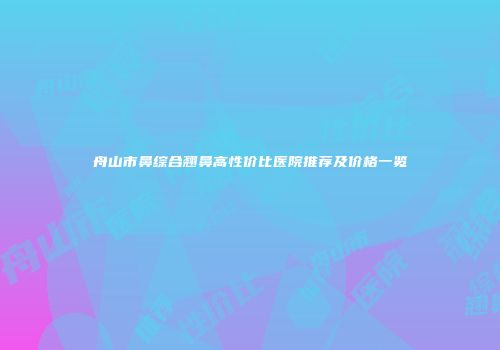 舟山市鼻综合翘鼻高性价比医院推荐及价格一览