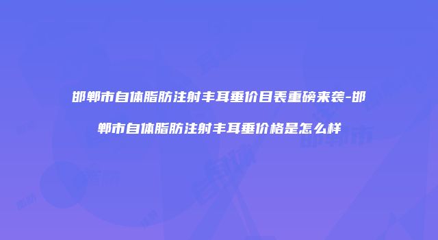 邯郸市自体脂肪注射丰耳垂价目表重磅来袭-邯郸市自体脂肪注射丰耳垂价格是怎么样