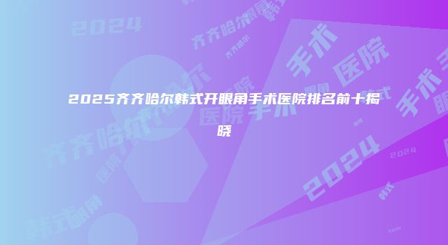 2025齐齐哈尔韩式开眼角手术医院排名前十揭晓