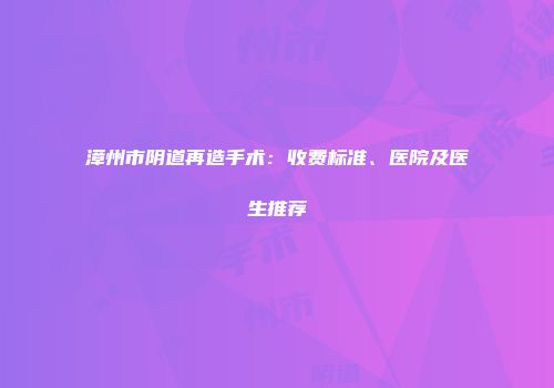 漳州市阴道再造手术：收费标准、医院及医生推荐