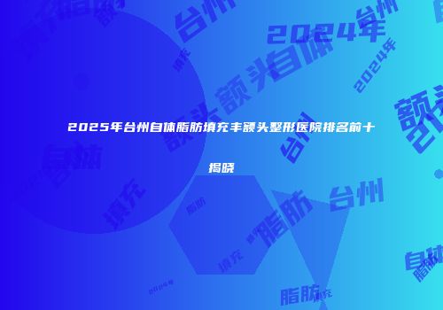2025年台州自体脂肪填充丰额头整形医院排名前十揭晓