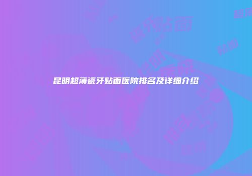 昆明超薄瓷牙贴面医院排名及详细介绍