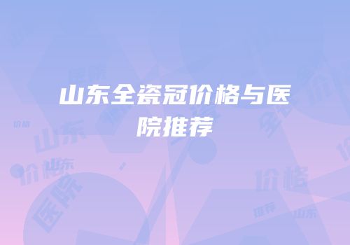 山东全瓷冠价格与医院推荐