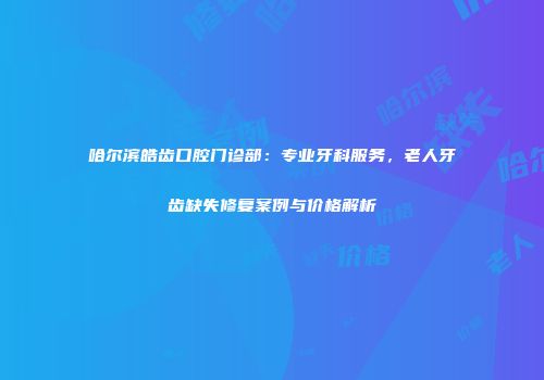 哈尔滨皓齿口腔门诊部：专业牙科服务，老人牙齿缺失修复案例与价格解析