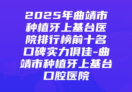 2025年曲靖市种植牙上基台医院排行榜前十名口碑实力俱佳-曲靖市种植牙上基台口腔医院