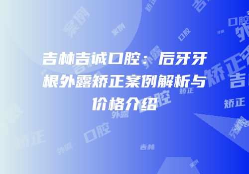 吉林吉诚口腔：后牙牙根外露矫正案例解析与价格介绍
