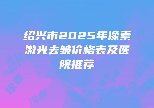 绍兴市2025年像素激光去皱价格表及医院推荐