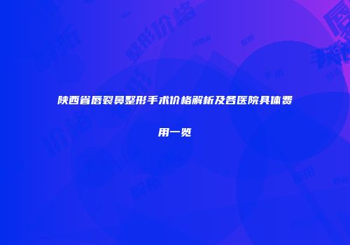 陕西省唇裂鼻整形手术价格解析及各医院具体费用一览