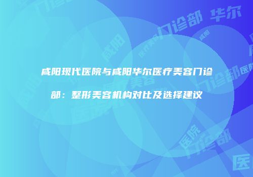 咸阳现代医院与咸阳华尔医疗美容门诊部：整形美容机构对比及选择建议