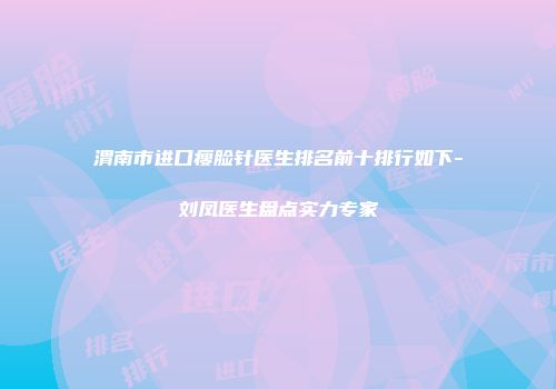渭南市进口瘦脸针医生排名前十排行如下-刘凤医生盘点实力专家