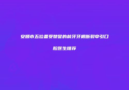 安顺市五位备受赞誉的前牙牙根断裂牵引口腔医生推荐