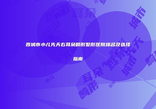晋城市小儿先天右耳朵畸形整形医院排名及选择指南