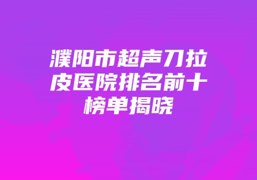 濮阳市超声刀拉皮医院排名前十榜单揭晓