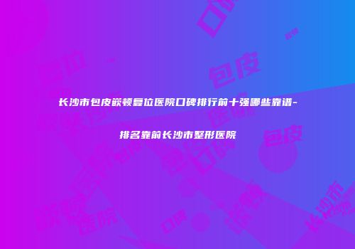 长沙市包皮嵌顿复位医院口碑排行前十强哪些靠谱-排名靠前长沙市整形医院